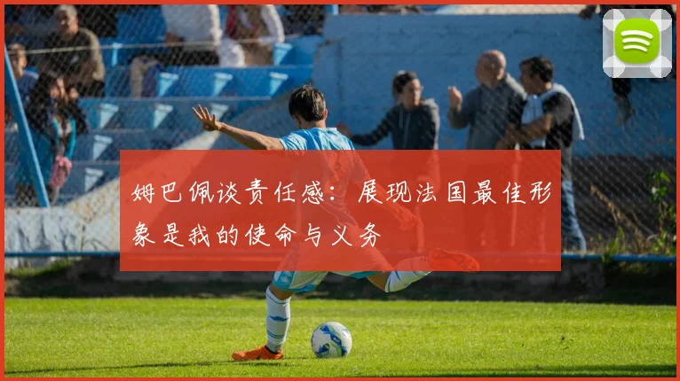 姆巴佩谈责任感：展现法国最佳形象是我的使命与义务