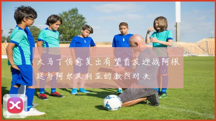大马丁伤愈复出有望首发迎战阿根廷与阿尔及利亚的激烈对决