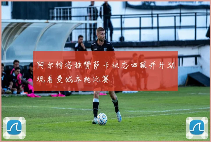 阿尔特塔称赞萨卡状态回暖并计划观看曼城本轮比赛