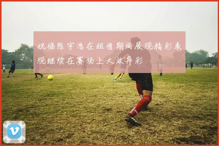 祝福陈宇浩在租借期间展现精彩表现继续在赛场上大放异彩