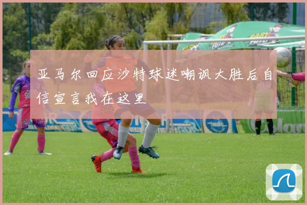 亚马尔回应沙特球迷嘲讽大胜后自信宣言我在这里