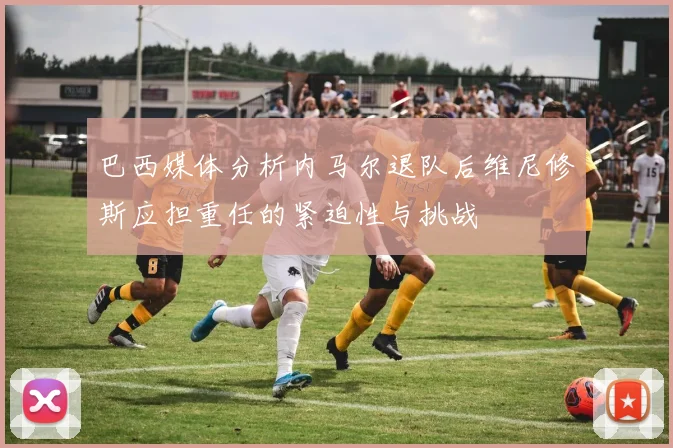巴西媒体分析内马尔退队后维尼修斯应担重任的紧迫性与挑战