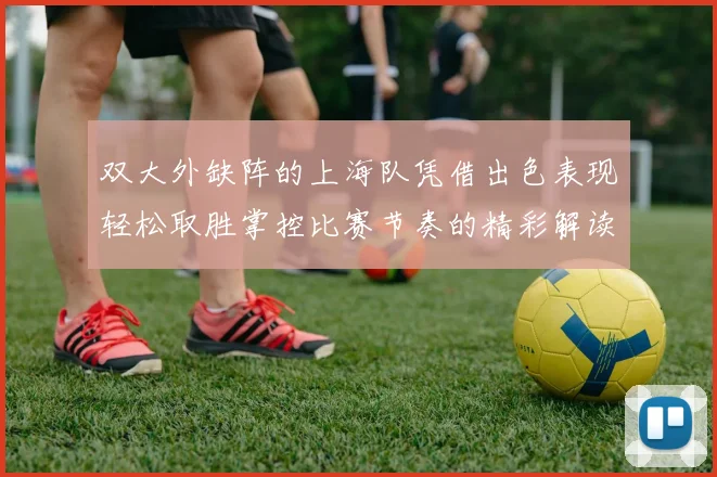 双大外缺阵的上海队凭借出色表现轻松取胜掌控比赛节奏的精彩解读