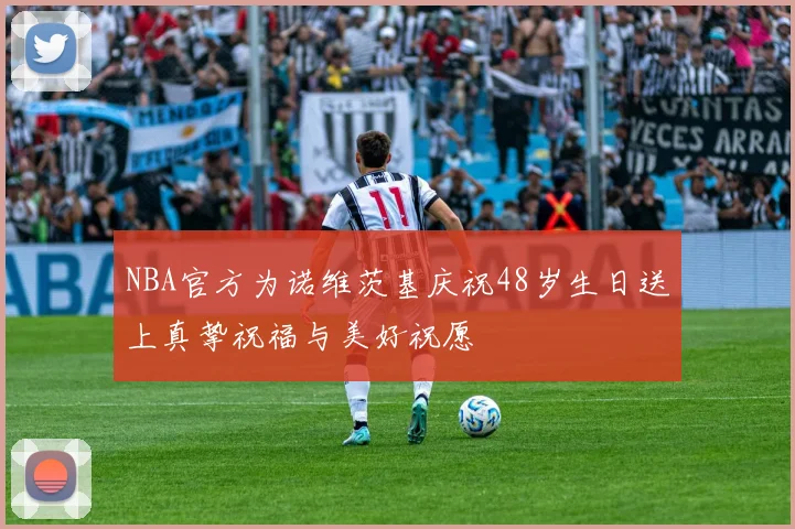 NBA官方为诺维茨基庆祝48岁生日送上真挚祝福与美好祝愿