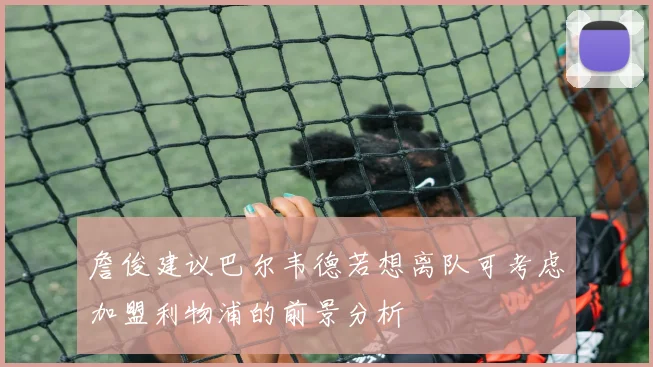 詹俊建议巴尔韦德若想离队可考虑加盟利物浦的前景分析