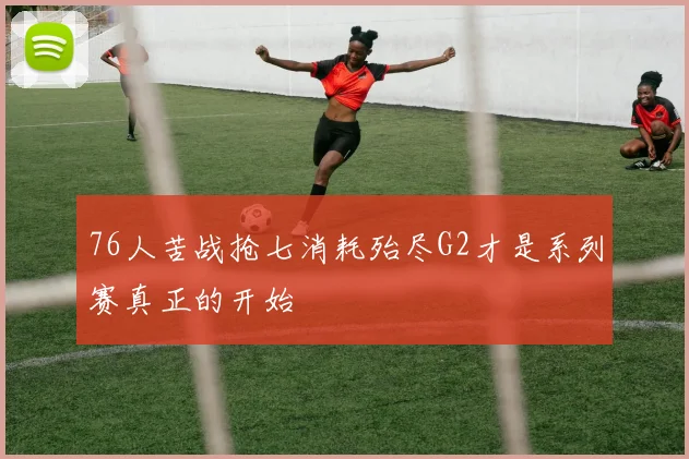 76人苦战抢七消耗殆尽G2才是系列赛真正的开始