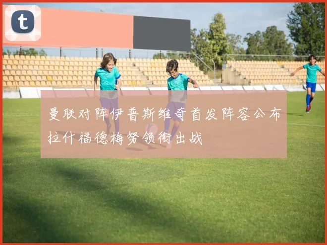曼联对阵伊普斯维奇首发阵容公布拉什福德梅努领衔出战
