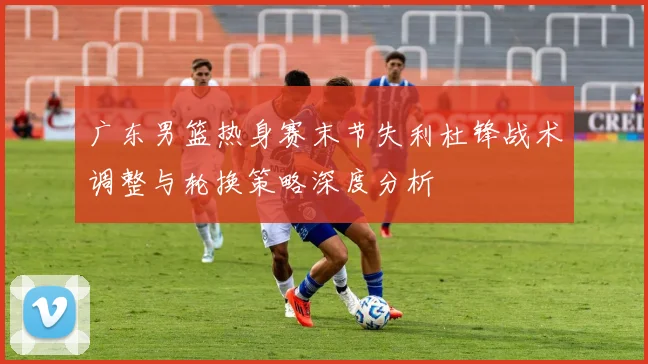 广东男篮热身赛末节失利杜锋战术调整与轮换策略深度分析