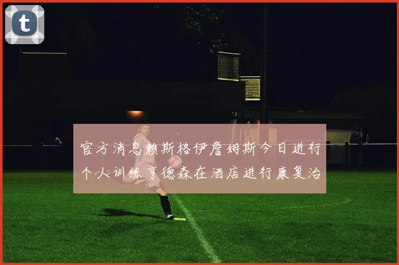 官方消息赖斯格伊詹姆斯今日进行个人训练亨德森在酒店进行康复治疗