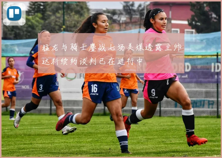 猛龙与骑士鏖战七场美媒透露主帅达科续约谈判已在进行中