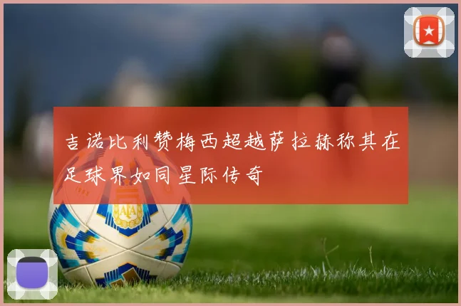 吉诺比利赞梅西超越萨拉赫称其在足球界如同星际传奇