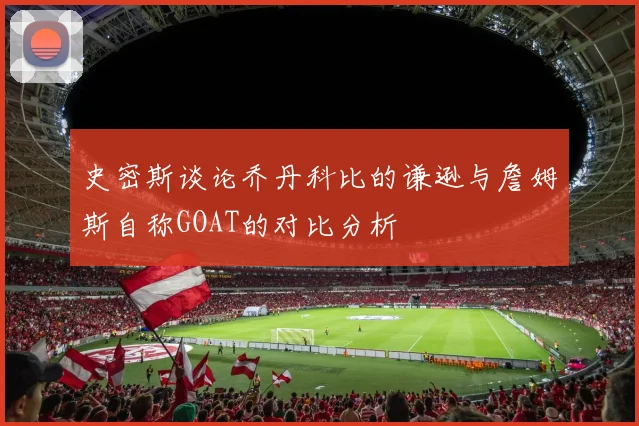 史密斯谈论乔丹科比的谦逊与詹姆斯自称GOAT的对比分析