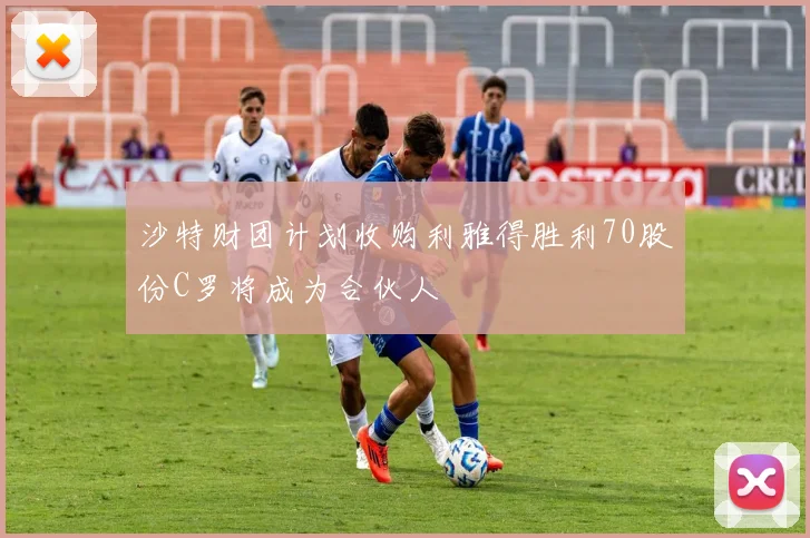 沙特财团计划收购利雅得胜利70股份C罗将成为合伙人